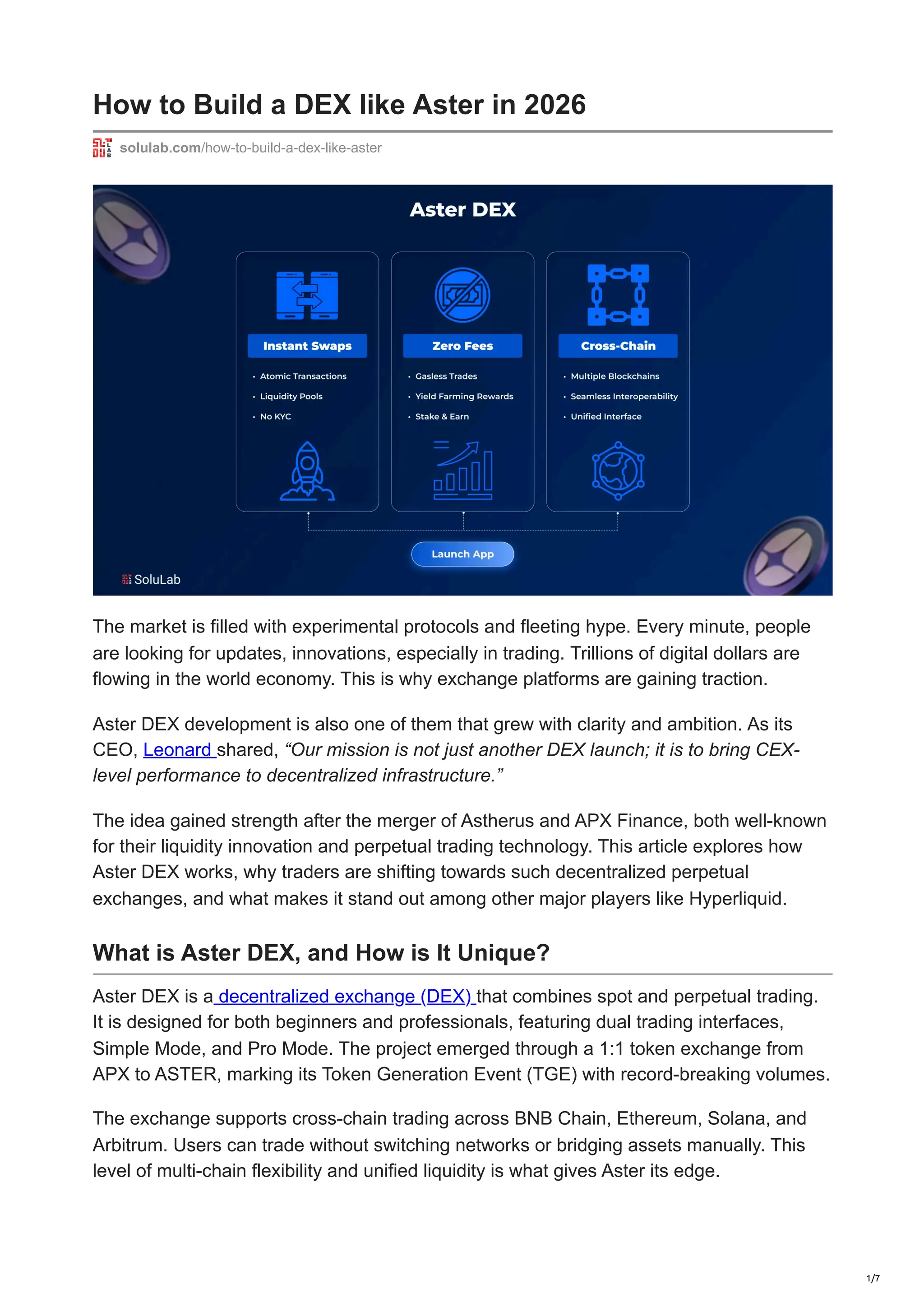 How to Build a DEX like Aster in 2026
solulab.com/how-to-build-a-dex-like-aster
The market is filled with experimental protocols and fleeting hype. Every minute, people
are looking for updates, innovations, especially in trading. Trillions of digital dollars are
flowing in the world economy. This is why exchange platforms are gaining traction.
Aster DEX development is also one of them that grew with clarity and ambition. As its
CEO, Leonard shared, “Our mission is not just another DEX launch; it is to bring CEX-
level performance to decentralized infrastructure.”
The idea gained strength after the merger of Astherus and APX Finance, both well-known
for their liquidity innovation and perpetual trading technology. This article explores how
Aster DEX works, why traders are shifting towards such decentralized perpetual
exchanges, and what makes it stand out among other major players like Hyperliquid.
What is Aster DEX, and How is It Unique?
Aster DEX is a decentralized exchange (DEX) that combines spot and perpetual trading.
It is designed for both beginners and professionals, featuring dual trading interfaces,
Simple Mode, and Pro Mode. The project emerged through a 1:1 token exchange from
APX to ASTER, marking its Token Generation Event (TGE) with record-breaking volumes.
The exchange supports cross-chain trading across BNB Chain, Ethereum, Solana, and
Arbitrum. Users can trade without switching networks or bridging assets manually. This
level of multi-chain flexibility and unified liquidity is what gives Aster its edge.
1/7
 