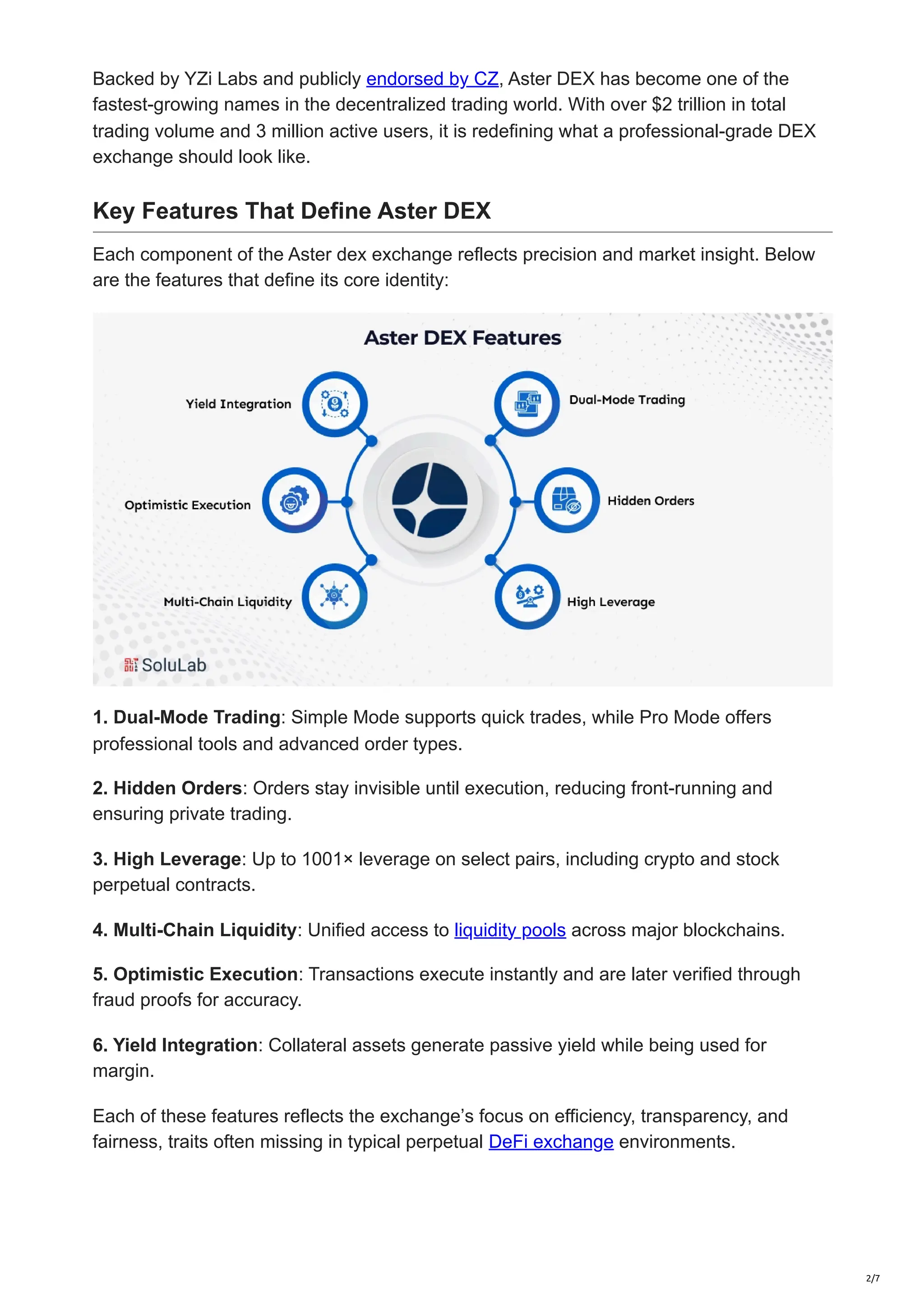 Backed by YZi Labs and publicly endorsed by CZ, Aster DEX has become one of the
fastest-growing names in the decentralized trading world. With over $2 trillion in total
trading volume and 3 million active users, it is redefining what a professional-grade DEX
exchange should look like.
Key Features That Define Aster DEX
Each component of the Aster dex exchange reflects precision and market insight. Below
are the features that define its core identity:
1. Dual-Mode Trading: Simple Mode supports quick trades, while Pro Mode offers
professional tools and advanced order types.
2. Hidden Orders: Orders stay invisible until execution, reducing front-running and
ensuring private trading.
3. High Leverage: Up to 1001× leverage on select pairs, including crypto and stock
perpetual contracts.
4. Multi-Chain Liquidity: Unified access to liquidity pools across major blockchains.
5. Optimistic Execution: Transactions execute instantly and are later verified through
fraud proofs for accuracy.
6. Yield Integration: Collateral assets generate passive yield while being used for
margin.
Each of these features reflects the exchange’s focus on efficiency, transparency, and
fairness, traits often missing in typical perpetual DeFi exchange environments.
2/7
 