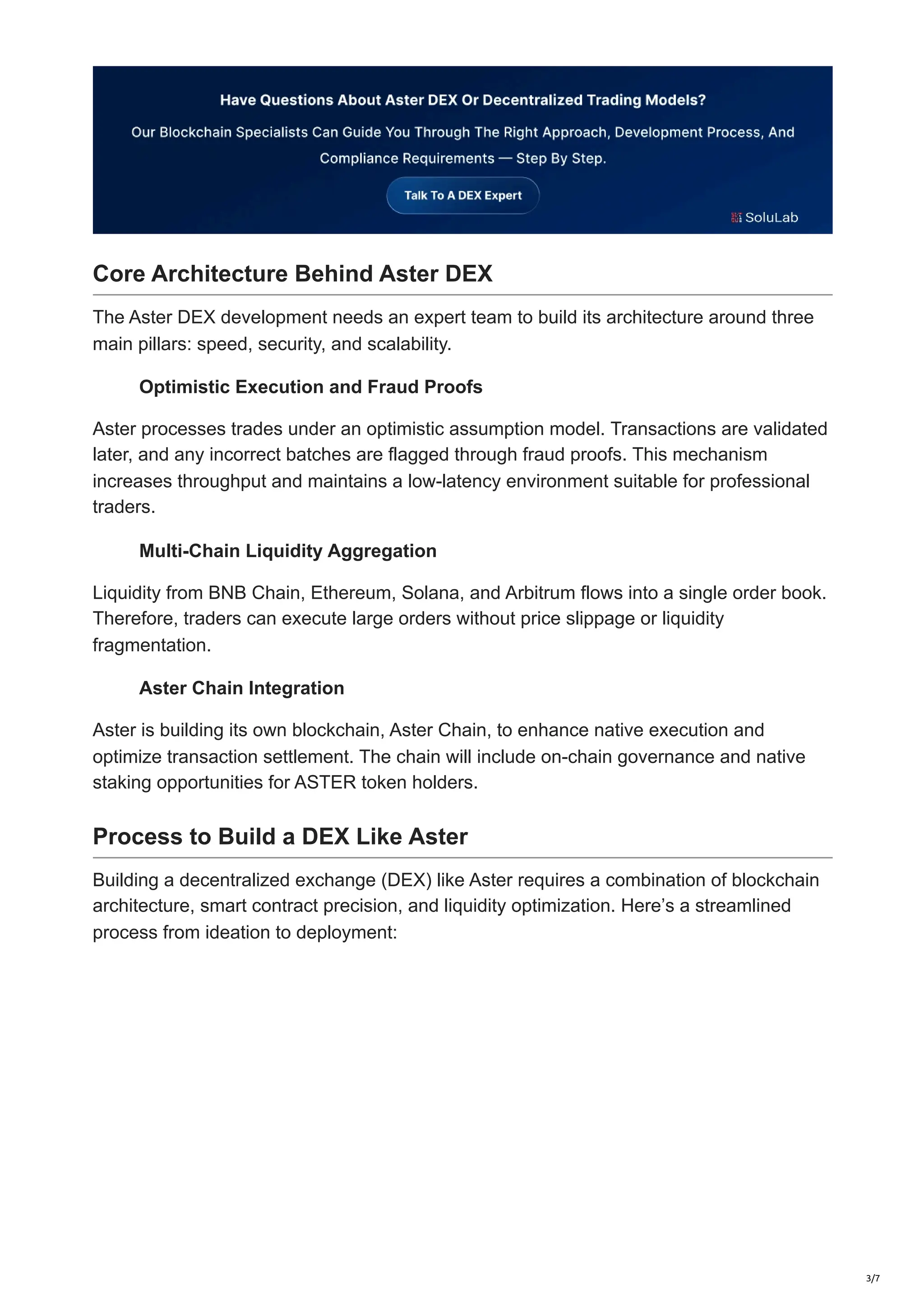 Core Architecture Behind Aster DEX
The Aster DEX development needs an expert team to build its architecture around three
main pillars: speed, security, and scalability.
Optimistic Execution and Fraud Proofs
Aster processes trades under an optimistic assumption model. Transactions are validated
later, and any incorrect batches are flagged through fraud proofs. This mechanism
increases throughput and maintains a low-latency environment suitable for professional
traders.
Multi-Chain Liquidity Aggregation
Liquidity from BNB Chain, Ethereum, Solana, and Arbitrum flows into a single order book.
Therefore, traders can execute large orders without price slippage or liquidity
fragmentation.
Aster Chain Integration
Aster is building its own blockchain, Aster Chain, to enhance native execution and
optimize transaction settlement. The chain will include on-chain governance and native
staking opportunities for ASTER token holders.
Process to Build a DEX Like Aster
Building a decentralized exchange (DEX) like Aster requires a combination of blockchain
architecture, smart contract precision, and liquidity optimization. Here’s a streamlined
process from ideation to deployment:
3/7
 