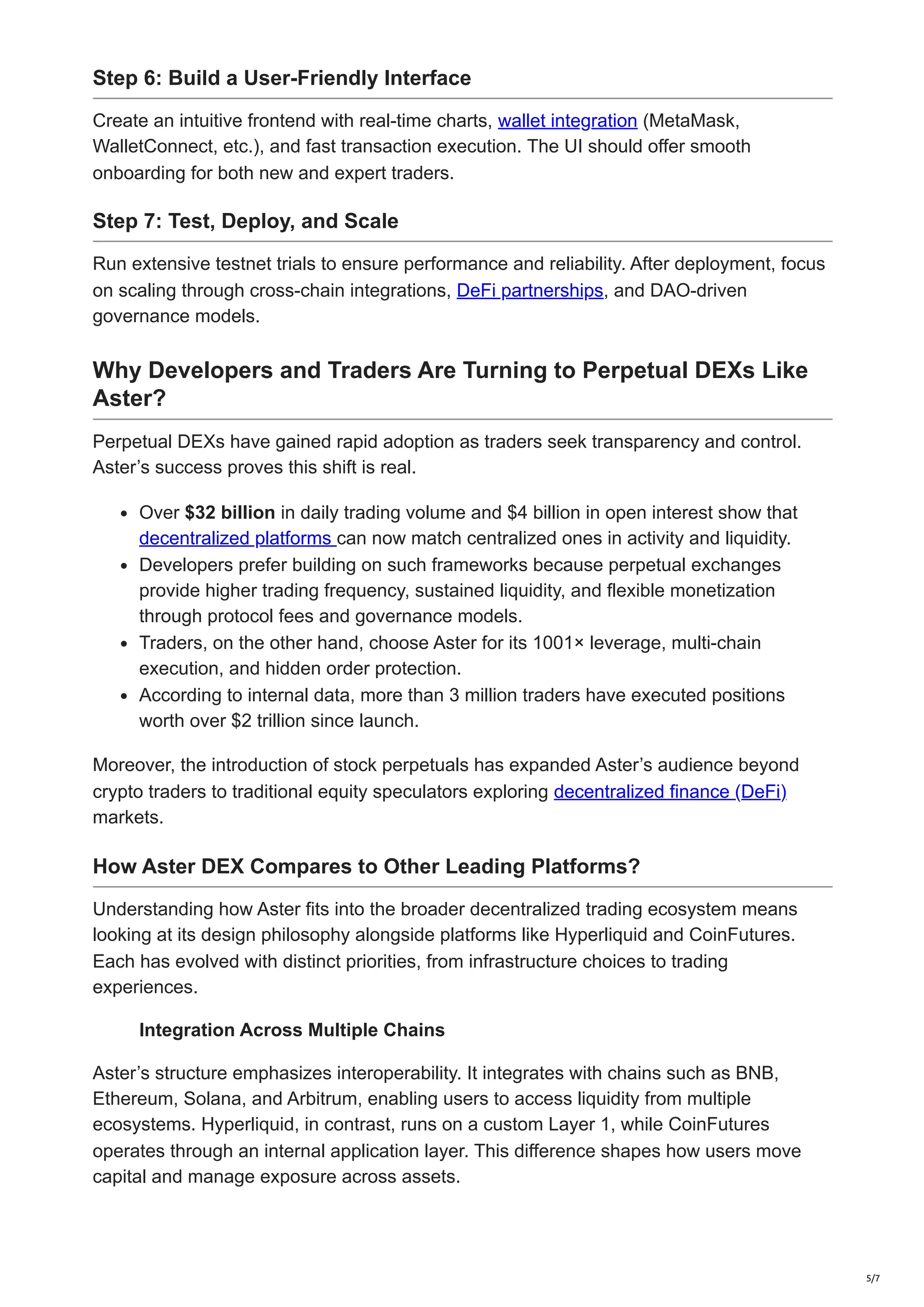Step 6: Build a User-Friendly Interface
Create an intuitive frontend with real-time charts, wallet integration (MetaMask,
WalletConnect, etc.), and fast transaction execution. The UI should offer smooth
onboarding for both new and expert traders.
Step 7: Test, Deploy, and Scale
Run extensive testnet trials to ensure performance and reliability. After deployment, focus
on scaling through cross-chain integrations, DeFi partnerships, and DAO-driven
governance models.
Why Developers and Traders Are Turning to Perpetual DEXs Like
Aster?
Perpetual DEXs have gained rapid adoption as traders seek transparency and control.
Aster’s success proves this shift is real.
Over $32 billion in daily trading volume and $4 billion in open interest show that
decentralized platforms can now match centralized ones in activity and liquidity.
Developers prefer building on such frameworks because perpetual exchanges
provide higher trading frequency, sustained liquidity, and flexible monetization
through protocol fees and governance models.
Traders, on the other hand, choose Aster for its 1001× leverage, multi-chain
execution, and hidden order protection.
According to internal data, more than 3 million traders have executed positions
worth over $2 trillion since launch.
Moreover, the introduction of stock perpetuals has expanded Aster’s audience beyond
crypto traders to traditional equity speculators exploring decentralized finance (DeFi)
markets.
How Aster DEX Compares to Other Leading Platforms?
Understanding how Aster fits into the broader decentralized trading ecosystem means
looking at its design philosophy alongside platforms like Hyperliquid and CoinFutures.
Each has evolved with distinct priorities, from infrastructure choices to trading
experiences.
Integration Across Multiple Chains
Aster’s structure emphasizes interoperability. It integrates with chains such as BNB,
Ethereum, Solana, and Arbitrum, enabling users to access liquidity from multiple
ecosystems. Hyperliquid, in contrast, runs on a custom Layer 1, while CoinFutures
operates through an internal application layer. This difference shapes how users move
capital and manage exposure across assets.
5/7
 