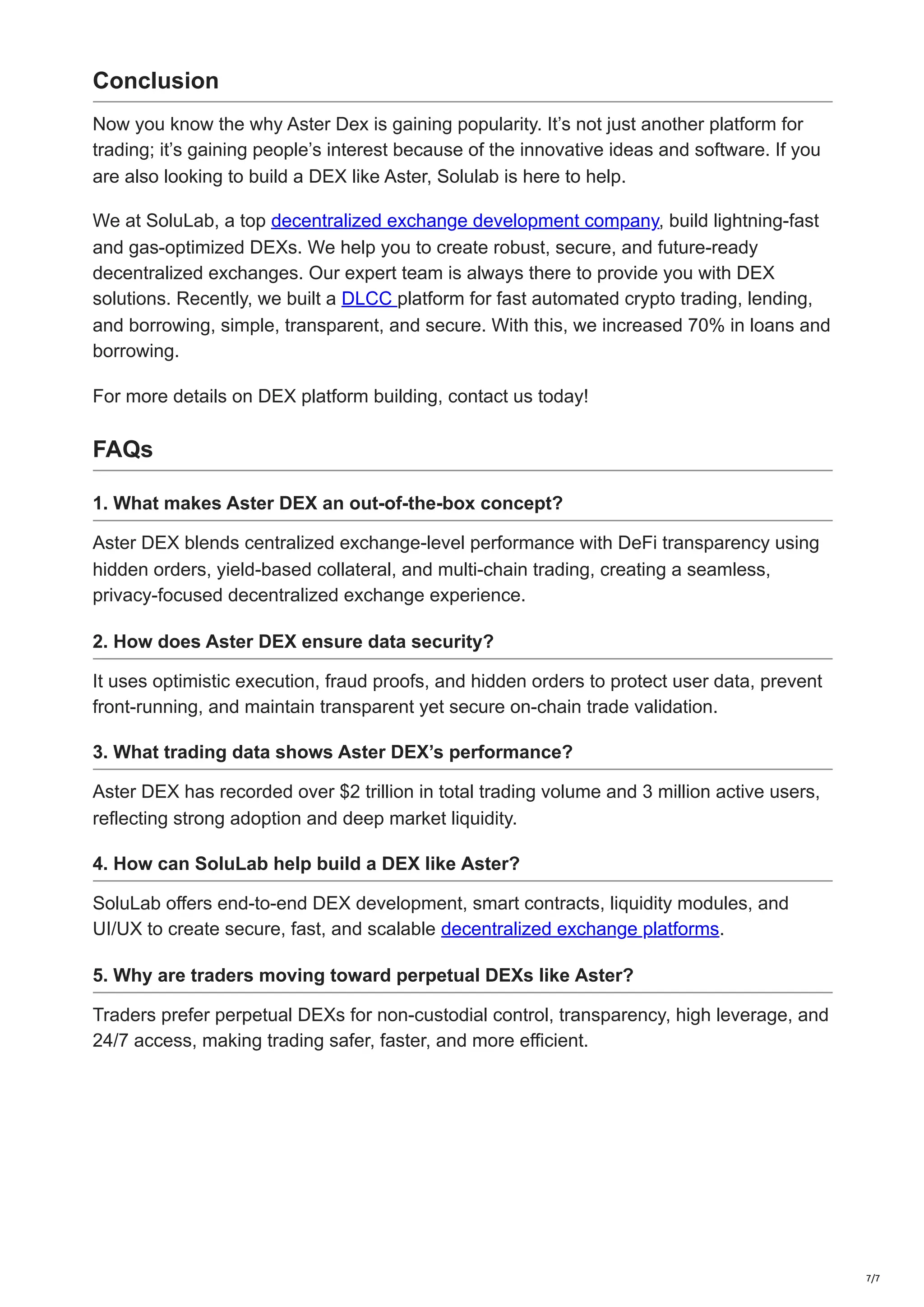 Conclusion
Now you know the why Aster Dex is gaining popularity. It’s not just another platform for
trading; it’s gaining people’s interest because of the innovative ideas and software. If you
are also looking to build a DEX like Aster, Solulab is here to help.
We at SoluLab, a top decentralized exchange development company, build lightning-fast
and gas-optimized DEXs. We help you to create robust, secure, and future-ready
decentralized exchanges. Our expert team is always there to provide you with DEX
solutions. Recently, we built a DLCC platform for fast automated crypto trading, lending,
and borrowing, simple, transparent, and secure. With this, we increased 70% in loans and
borrowing.
For more details on DEX platform building, contact us today!
FAQs
1. What makes Aster DEX an out-of-the-box concept?
Aster DEX blends centralized exchange-level performance with DeFi transparency using
hidden orders, yield-based collateral, and multi-chain trading, creating a seamless,
privacy-focused decentralized exchange experience.
2. How does Aster DEX ensure data security?
It uses optimistic execution, fraud proofs, and hidden orders to protect user data, prevent
front-running, and maintain transparent yet secure on-chain trade validation.
3. What trading data shows Aster DEX’s performance?
Aster DEX has recorded over $2 trillion in total trading volume and 3 million active users,
reflecting strong adoption and deep market liquidity.
4. How can SoluLab help build a DEX like Aster?
SoluLab offers end-to-end DEX development, smart contracts, liquidity modules, and
UI/UX to create secure, fast, and scalable decentralized exchange platforms.
5. Why are traders moving toward perpetual DEXs like Aster?
Traders prefer perpetual DEXs for non-custodial control, transparency, high leverage, and
24/7 access, making trading safer, faster, and more efficient.
7/7
 