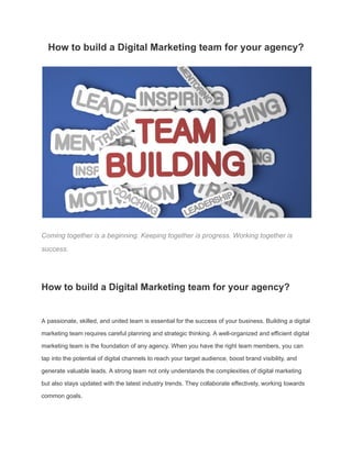 How to build a Digital Marketing team for your agency?
Coming together is a beginning. Keeping together is progress. Working together is
success.
How to build a Digital Marketing team for your agency?
A passionate, skilled, and united team is essential for the success of your business. Building a digital
marketing team requires careful planning and strategic thinking. A well-organized and efficient digital
marketing team is the foundation of any agency. When you have the right team members, you can
tap into the potential of digital channels to reach your target audience, boost brand visibility, and
generate valuable leads. A strong team not only understands the complexities of digital marketing
but also stays updated with the latest industry trends. They collaborate effectively, working towards
common goals.
 