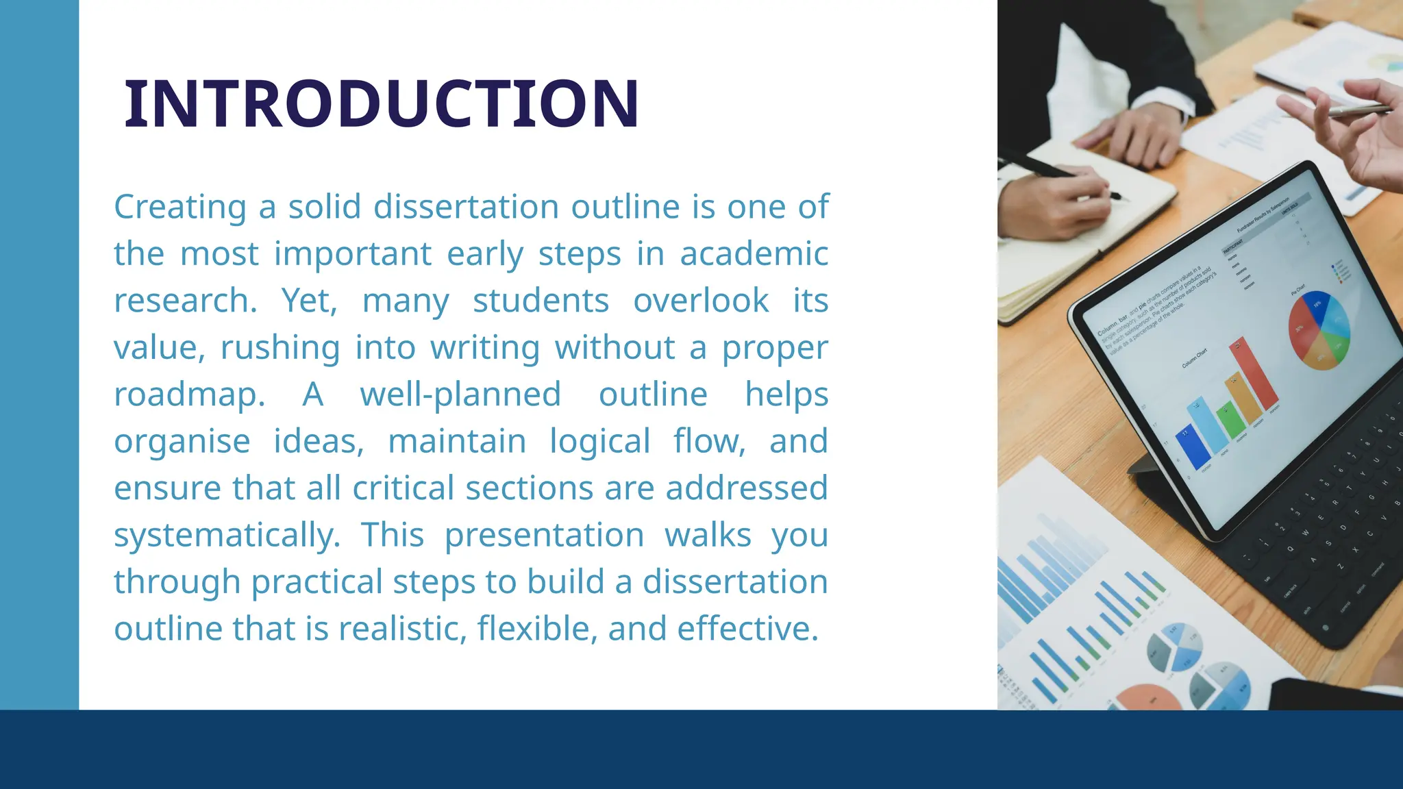 INTRODUCTION
Creating a solid dissertation outline is one of
the most important early steps in academic
research. Yet, many students overlook its
value, rushing into writing without a proper
roadmap. A well-planned outline helps
organise ideas, maintain logical flow, and
ensure that all critical sections are addressed
systematically. This presentation walks you
through practical steps to build a dissertation
outline that is realistic, flexible, and effective.
 