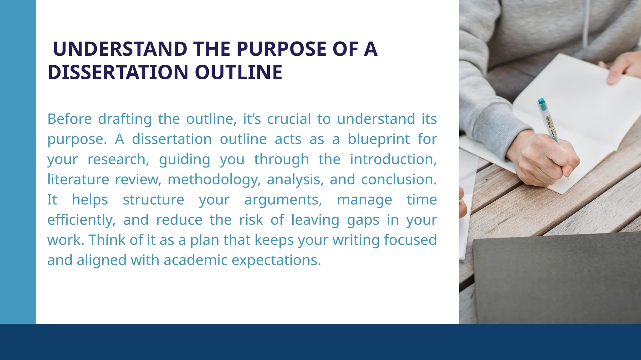 UNDERSTAND THE PURPOSE OF A
DISSERTATION OUTLINE
Before drafting the outline, it’s crucial to understand its
purpose. A dissertation outline acts as a blueprint for
your research, guiding you through the introduction,
literature review, methodology, analysis, and conclusion.
It helps structure your arguments, manage time
efficiently, and reduce the risk of leaving gaps in your
work. Think of it as a plan that keeps your writing focused
and aligned with academic expectations.
 