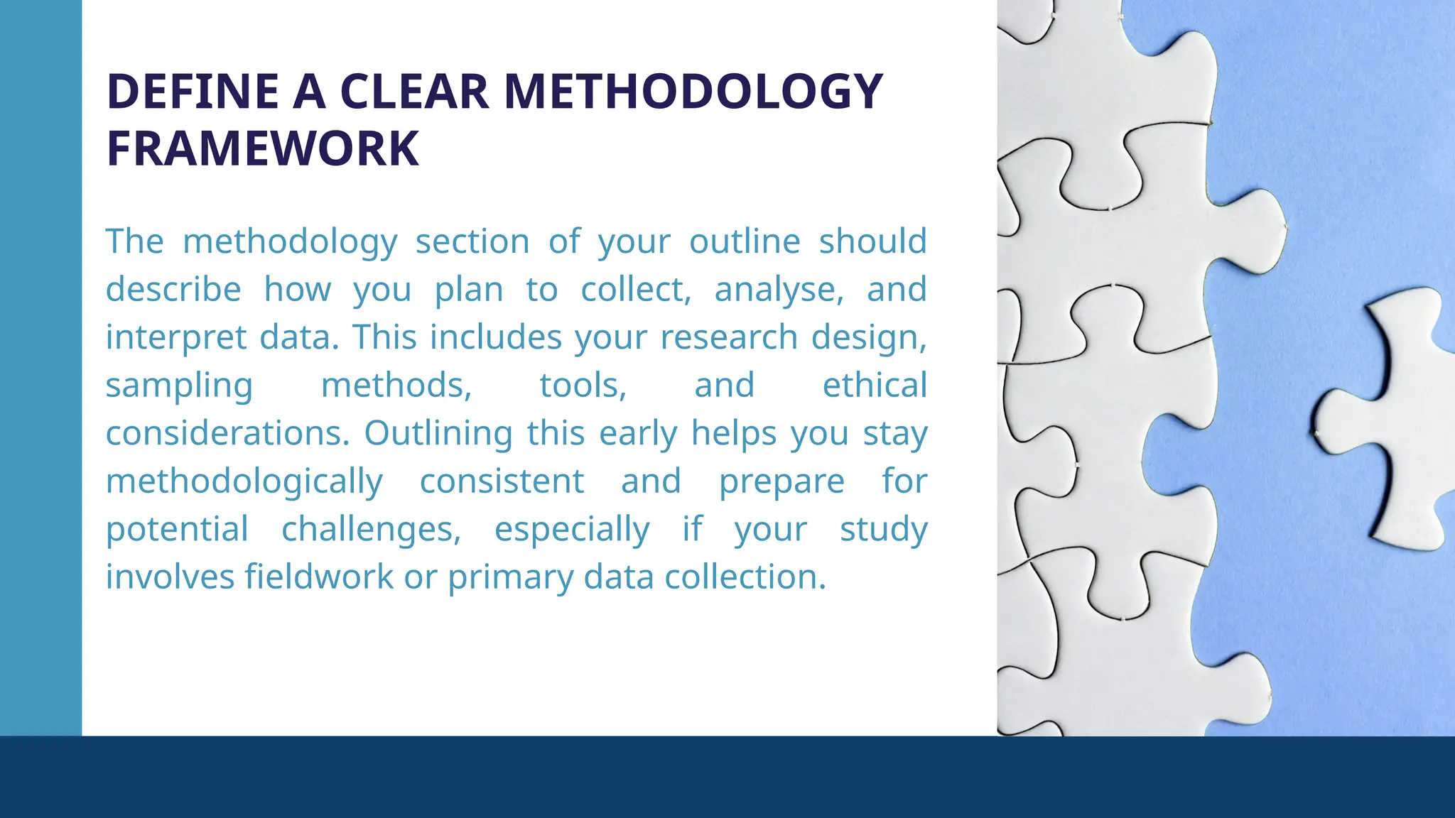 DEFINE A CLEAR METHODOLOGY
FRAMEWORK
The methodology section of your outline should
describe how you plan to collect, analyse, and
interpret data. This includes your research design,
sampling methods, tools, and ethical
considerations. Outlining this early helps you stay
methodologically consistent and prepare for
potential challenges, especially if your study
involves fieldwork or primary data collection.
 