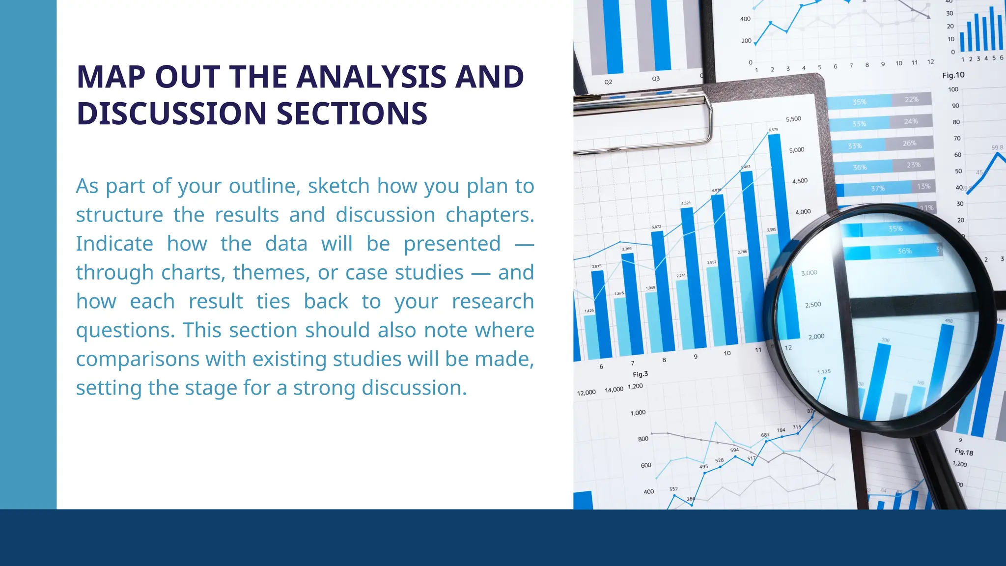 MAP OUT THE ANALYSIS AND
DISCUSSION SECTIONS
As part of your outline, sketch how you plan to
structure the results and discussion chapters.
Indicate how the data will be presented —
through charts, themes, or case studies — and
how each result ties back to your research
questions. This section should also note where
comparisons with existing studies will be made,
setting the stage for a strong discussion.
 