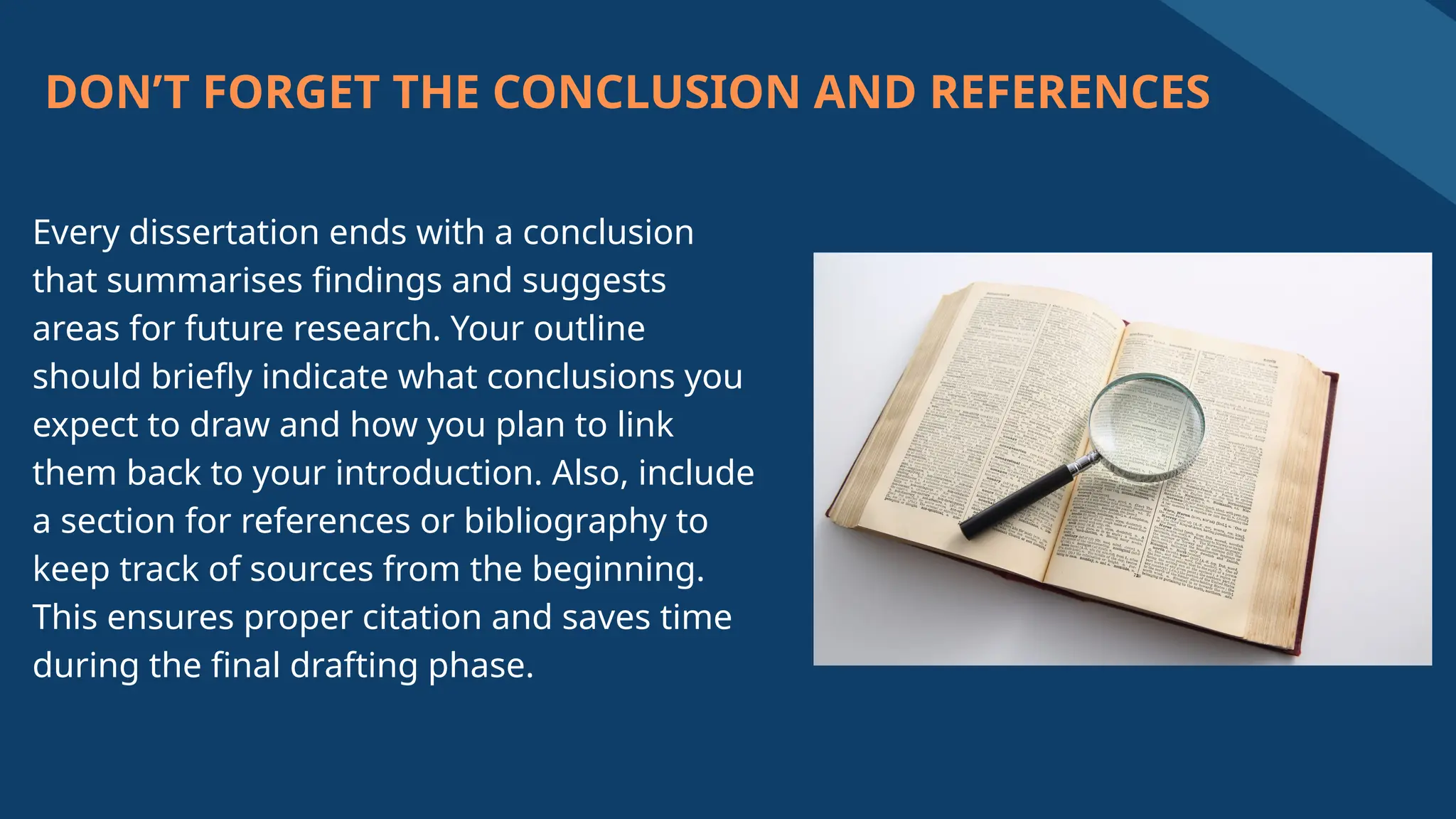DON’T FORGET THE CONCLUSION AND REFERENCES
Every dissertation ends with a conclusion
that summarises findings and suggests
areas for future research. Your outline
should briefly indicate what conclusions you
expect to draw and how you plan to link
them back to your introduction. Also, include
a section for references or bibliography to
keep track of sources from the beginning.
This ensures proper citation and saves time
during the final drafting phase.
 