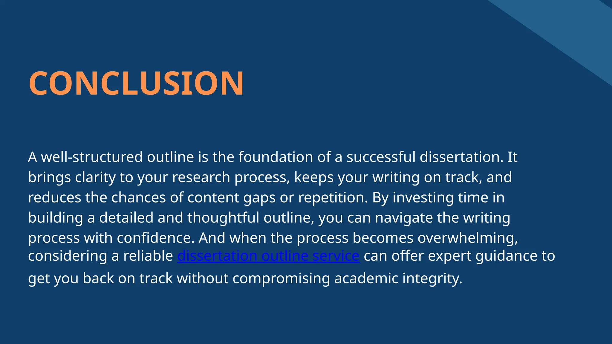CONCLUSION
A well-structured outline is the foundation of a successful dissertation. It
brings clarity to your research process, keeps your writing on track, and
reduces the chances of content gaps or repetition. By investing time in
building a detailed and thoughtful outline, you can navigate the writing
process with confidence. And when the process becomes overwhelming,
considering a reliable dissertation outline service can offer expert guidance to
get you back on track without compromising academic integrity.
 