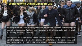 Working with Digital Concepts 2.0
We are passionate about building profitable distribution channels and working with
innovative companies. We have been fortunate in life which may be a direct result
of choosing our clients carefully.
We begin with a simple consultation to learn the goals, objectives, vision and plans
from the leadership of prospective clients. We will share our thoughts openly and
directly and expect you will do the same toward developing a working relationship.
 