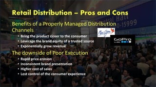 Retail Distribution – Pros and Cons
Benefits of a Properly Managed Distribution
Channels
• Bring the product closer to the consumer
• Leverage the brand equity of a trusted source
• Exponentially grow revenue
The downside of Poor Execution
• Rapid price erosion
• Inconsistent brand presentation
• Higher cost of sales
• Lost control of the consumer experience
 