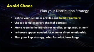 Avoid Chaos
Plan your Distribution Strategy
• Define your customer profiles and build from there!
• Choose complimentary channel partners
• Make room in the margin for retailer, co-op, mdf, 2%/net?
• In-house support needed for a major direct relationship
• Plan your Rep strategy, who, for what, how long?
 