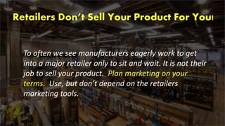 Retailers Don’t Sell Your Product For You!
To often we see manufacturers eagerly work to get
into a major retailer only to sit and wait. It is not their
job to sell your product. Plan marketing on your
terms. Use, but don’t depend on the retailers
marketing tools.
 