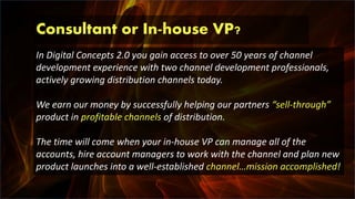 Consultant or In-house VP?
In Digital Concepts 2.0 you gain access to over 50 years of channel
development experience with two channel development professionals,
actively growing distribution channels today.
We earn our money by successfully helping our partners “sell-through”
product in profitable channels of distribution.
The time will come when your in-house VP can manage all of the
accounts, hire account managers to work with the channel and plan new
product launches into a well-established channel…mission accomplished!
 