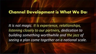 Channel Development is What We Do!
It is not magic. It is experience, relationships,
listening closely to our partners, dedication to
building something worthwhile and the jazz of
seeing a plan come together on a national scale.
 