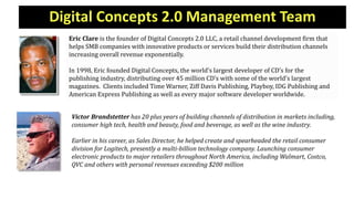 Digital Concepts 2.0 Management Team
Eric Clare is the founder of Digital Concepts 2.0 LLC, a retail channel development firm that
helps SMB companies with innovative products or services build their distribution channels
increasing overall revenue exponentially.
In 1998, Eric founded Digital Concepts, the world’s largest developer of CD’s for the
publishing industry, distributing over 45 million CD’s with some of the world’s largest
magazines. Clients included Time Warner, Ziff Davis Publishing, Playboy, IDG Publishing and
American Express Publishing as well as every major software developer worldwide.
Victor Brandstetter has 20 plus years of building channels of distribution in markets including,
consumer high tech, health and beauty, food and beverage, as well as the wine industry.
Earlier in his career, as Sales Director, he helped create and spearheaded the retail consumer
division for Logitech, presently a multi-billion technology company. Launching consumer
electronic products to major retailers throughout North America, including Walmart, Costco,
QVC and others with personal revenues exceeding $200 million
 