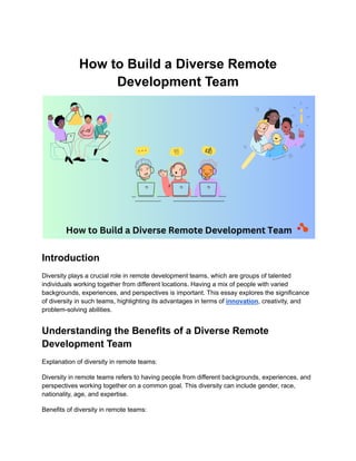 How to Build a Diverse Remote
Development Team
Introduction
Diversity plays a crucial role in remote development teams, which are groups of talented
individuals working together from different locations. Having a mix of people with varied
backgrounds, experiences, and perspectives is important. This essay explores the significance
of diversity in such teams, highlighting its advantages in terms of innovation, creativity, and
problem-solving abilities.
Understanding the Benefits of a Diverse Remote
Development Team
Explanation of diversity in remote teams:
Diversity in remote teams refers to having people from different backgrounds, experiences, and
perspectives working together on a common goal. This diversity can include gender, race,
nationality, age, and expertise.
Benefits of diversity in remote teams:
 