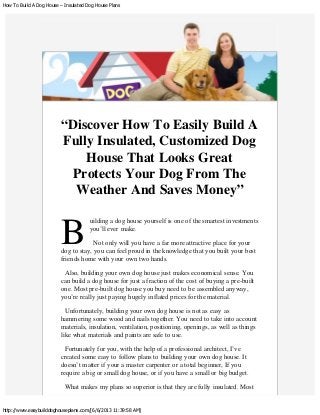 How To Build A Dog House – Insulated Dog House Plans
http://www.easybuilddoghouseplans.com/[6/6/2013 11:39:58 AM]
B
“Discover How To Easily Build A
Fully Insulated, Customized Dog
House That Looks Great
Protects Your Dog From The
Weather And Saves Money”
 
uilding a dog house yourself is one of the smartest investments
you’ll ever make.
Not only will you have a far more attractive place for your
dog to stay, you can feel proud in the knowledge that you built your best
friends home with your own two hands.
Also, building your own dog house just makes economical sense. You
can build a dog house for just a fraction of the cost of buying a pre-built
one. Most pre-built dog house you buy need to be assembled anyway,
you’re really just paying hugely inflated prices for the material.
Unfortunately, building your own dog house is not as easy as
hammering some wood and nails together. You need to take into account
materials, insulation, ventilation, positioning, openings, as well as things
like what materials and paints are safe to use.
Fortunately for you, with the help of a professional architect, I’ve
created some easy to follow plans to building your own dog house. It
doesn’t matter if your a master carpenter or a total beginner, If you
require a big or small dog house, or if you have a small or big budget.
What makes my plans so superior is that they are fully insulated. Most
 