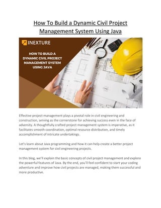How To Build a Dynamic Civil Project
Management System Using Java
Effective project management plays a pivotal role in civil engineering and
construction, serving as the cornerstone for achieving success even in the face of
adversity. A thoughtfully crafted project management system is imperative, as it
facilitates smooth coordination, optimal resource distribution, and timely
accomplishment of intricate undertakings.
Let’s learn about Java programming and how it can help create a better project
management system for civil engineering projects.
In this blog, we’ll explain the basic concepts of civil project management and explore
the powerful features of Java. By the end, you’ll feel confident to start your coding
adventure and improve how civil projects are managed, making them successful and
more productive.
 