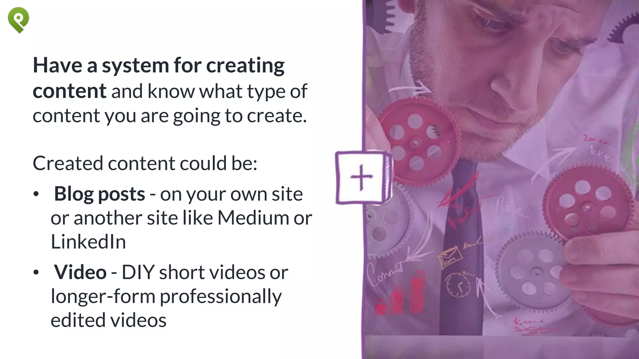 Have a system for creating
content and know what type of
content you are going to create.
Created content could be:
• Blog posts - on your own site
or another site like Medium or
LinkedIn
• Video - DIY short videos or
longer-form professionally
edited videos
 
