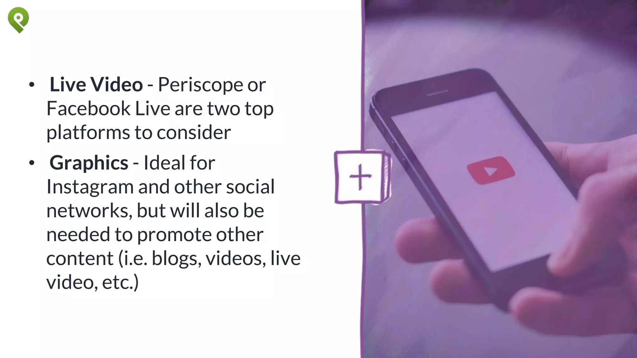 • Live Video - Periscope or
Facebook Live are two top
platforms to consider
• Graphics - Ideal for
Instagram and other social
networks, but will also be
needed to promote other
content (i.e. blogs, videos, live
video, etc.)
 