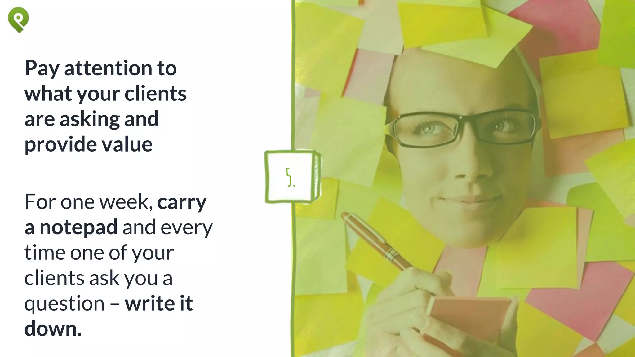 Pay attention to
what your clients
are asking and
provide value
For one week, carry
a notepad and every
time one of your
clients ask you a
question – write it
down.
5.
 