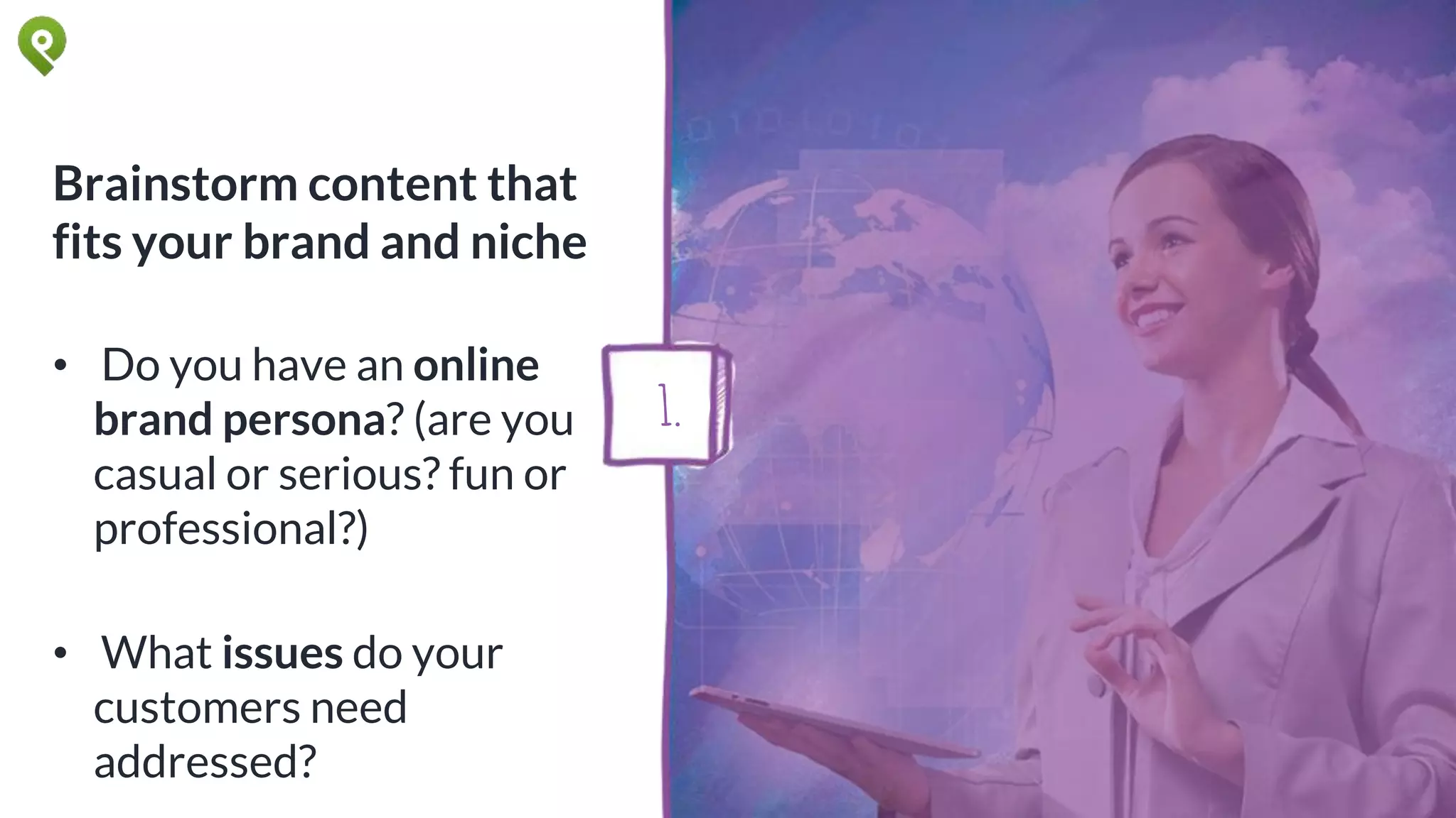 Brainstorm content that
fits your brand and niche
• Do you have an online
brand persona? (are you
casual or serious? fun or
professional?)
• What issues do your
customers need
addressed?
1.
 