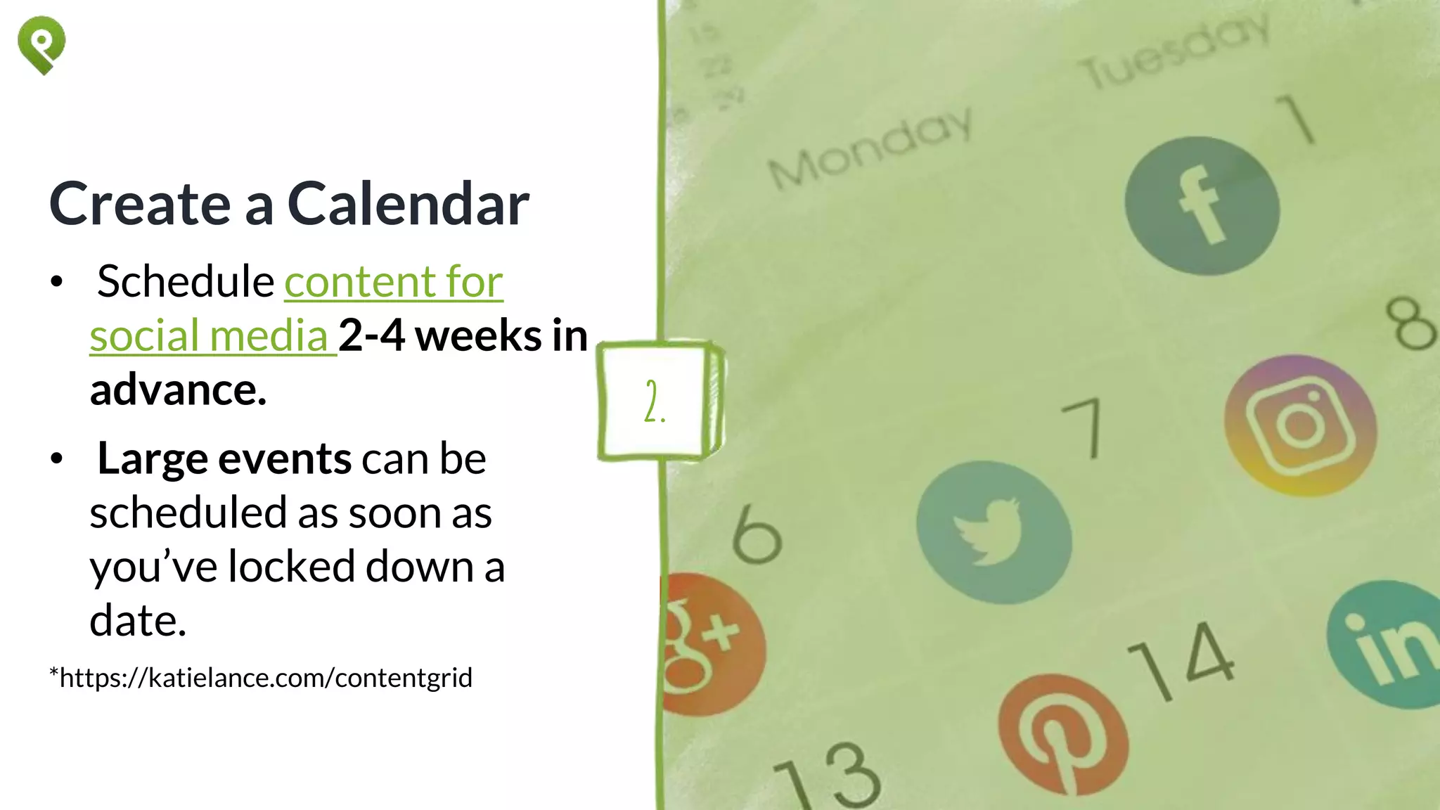Create a Calendar
• Schedule content for
social media 2-4 weeks in
advance.
• Large events can be
scheduled as soon as
you’ve locked down a
date.
*https://katielance.com/contentgrid
2.
 