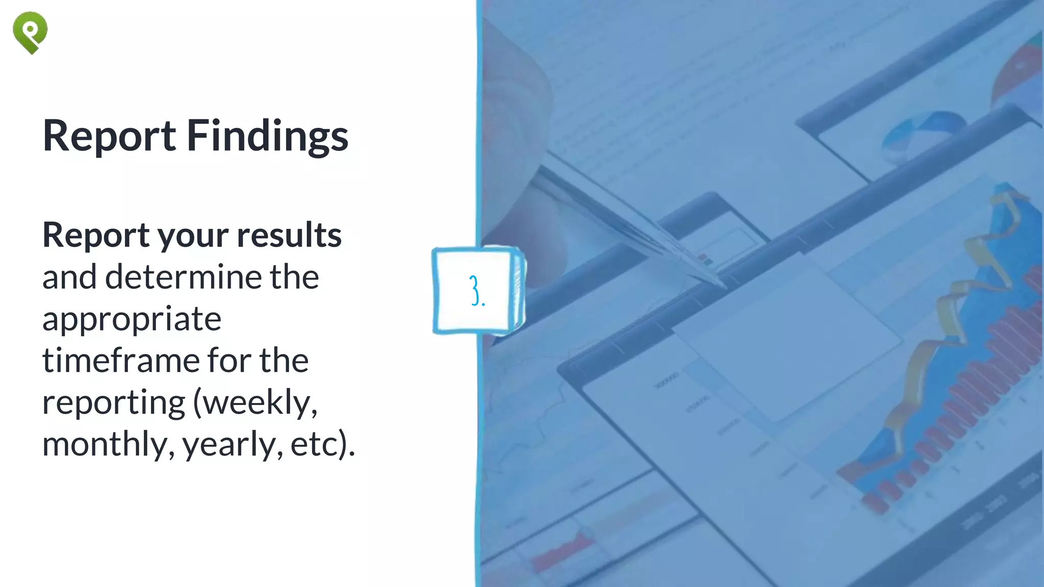 Report Findings
Report your results
and determine the
appropriate
timeframe for the
reporting (weekly,
monthly, yearly, etc).
3.
 