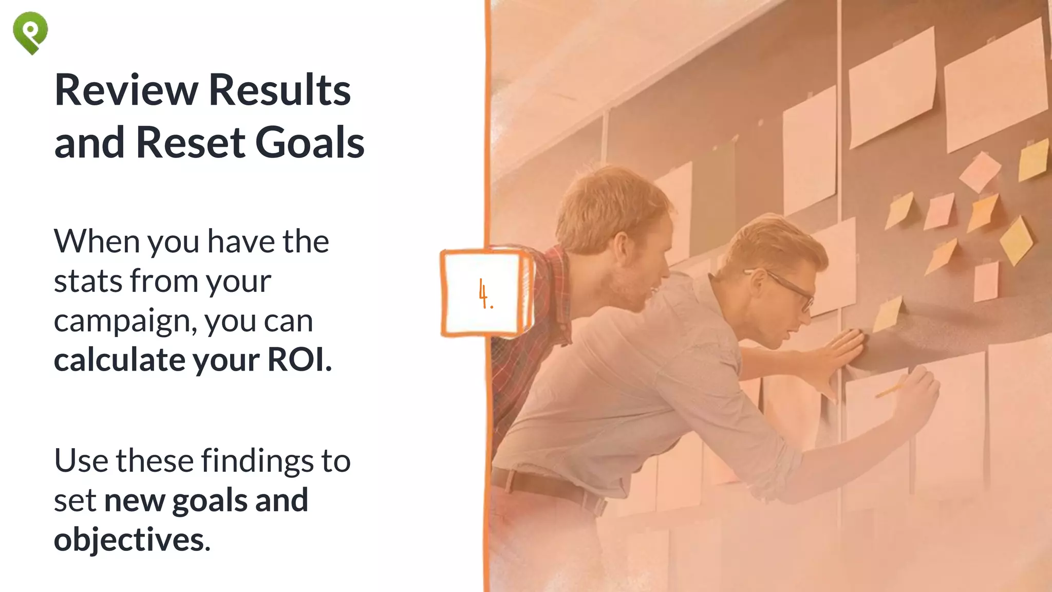 Review Results
and Reset Goals
When you have the
stats from your
campaign, you can
calculate your ROI.
Use these findings to
set new goals and
objectives.
4.
 