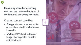 Have a system for creating
content and know what type of
content you are going to create.
Created content could be:
• Blog posts - on your own site
or another site like Medium or
LinkedIn
• Video - DIY short videos or
longer-form professionally
edited videos
 