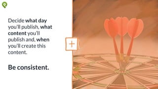 Decide what day
you’ll publish, what
content you’ll
publish and, when
you’ll create this
content.
Be consistent.
 