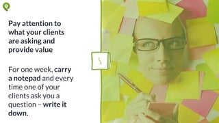 Pay attention to
what your clients
are asking and
provide value
For one week, carry
a notepad and every
time one of your
clients ask you a
question – write it
down.
5.
 