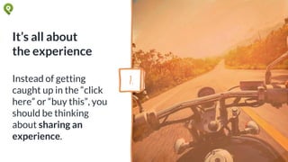 It’s all about
the experience
Instead of getting
caught up in the “click
here” or “buy this”, you
should be thinking
about sharing an
experience.
7.
 