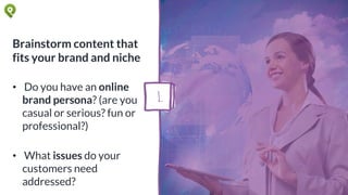 Brainstorm content that
fits your brand and niche
• Do you have an online
brand persona? (are you
casual or serious? fun or
professional?)
• What issues do your
customers need
addressed?
1.
 