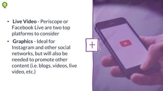 • Live Video - Periscope or
Facebook Live are two top
platforms to consider
• Graphics - Ideal for
Instagram and other social
networks, but will also be
needed to promote other
content (i.e. blogs, videos, live
video, etc.)
 