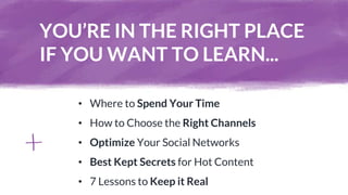 YOU’RE IN THE RIGHT PLACE
IF YOU WANT TO LEARN...
• Where to Spend Your Time
• How to Choose the Right Channels
• Optimize Your Social Networks
• Best Kept Secrets for Hot Content
• 7 Lessons to Keep it Real
 
