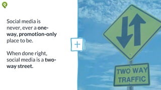 Social media is
never, ever a one-
way, promotion-only
place to be.
When done right,
social media is a two-
way street.
 