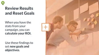 Review Results
and Reset Goals
When you have the
stats from your
campaign, you can
calculate your ROI.
Use these findings to
set new goals and
objectives.
 