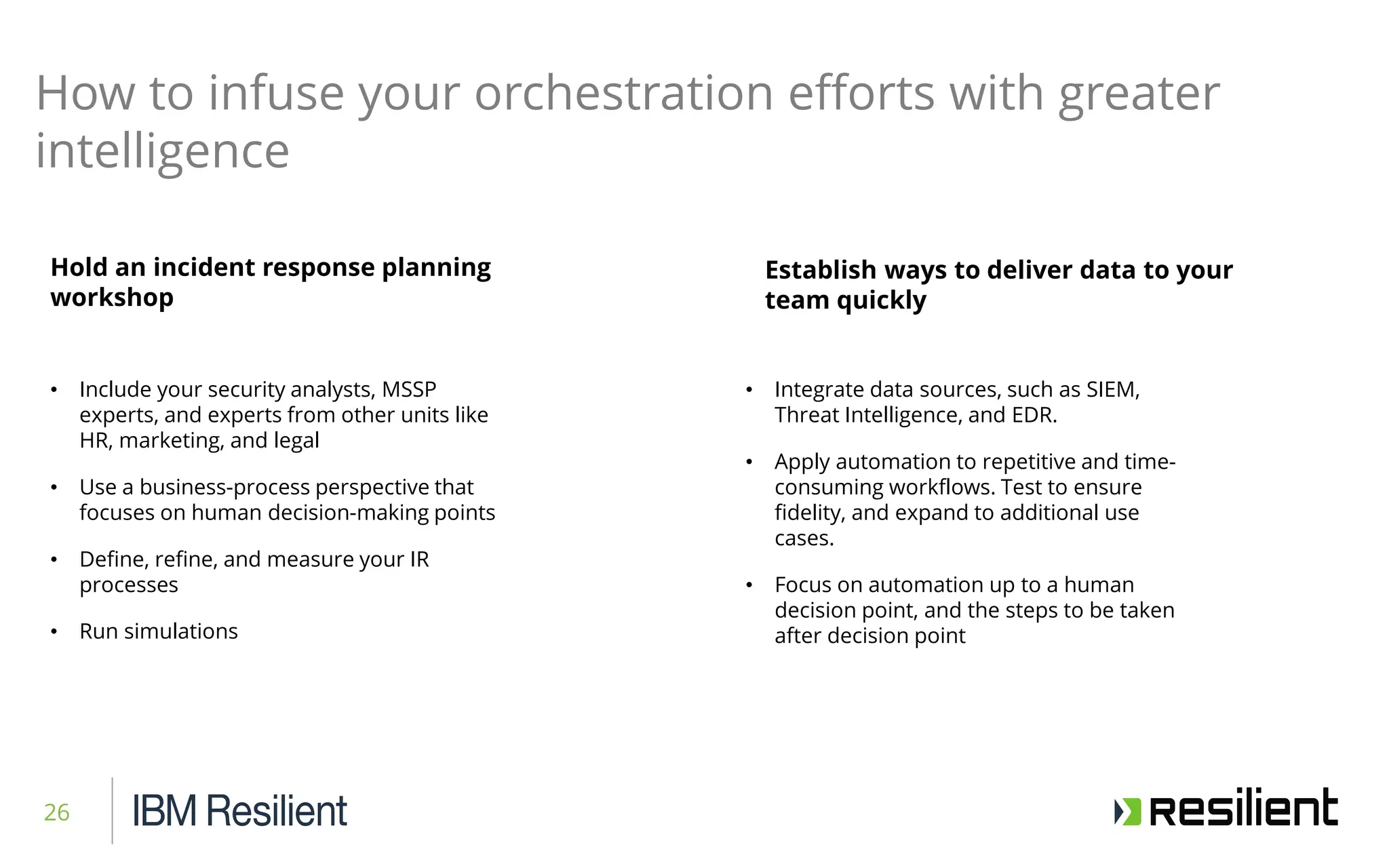 26
Hold an incident response planning
workshop
How to infuse your orchestration efforts with greater
intelligence
Establish ways to deliver data to your
team quickly
• Include your security analysts, MSSP
experts, and experts from other units like
HR, marketing, and legal
• Use a business-process perspective that
focuses on human decision-making points
• Define, refine, and measure your IR
processes
• Run simulations
• Integrate data sources, such as SIEM,
Threat Intelligence, and EDR.
• Apply automation to repetitive and time-
consuming workflows. Test to ensure
fidelity, and expand to additional use
cases.
• Focus on automation up to a human
decision point, and the steps to be taken
after decision point
 