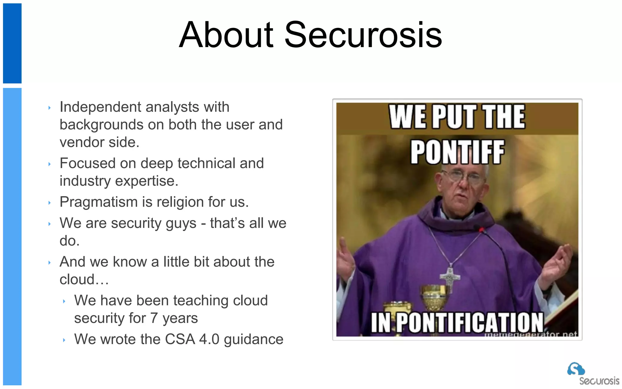 ‣ Independent analysts with
backgrounds on both the user and
vendor side.
‣ Focused on deep technical and
industry expertise.
‣ Pragmatism is religion for us.
‣ We are security guys - that’s all we
do.
‣ And we know a little bit about the
cloud…
‣ We have been teaching cloud
security for 7 years
‣ We wrote the CSA 4.0 guidance
About Securosis
 