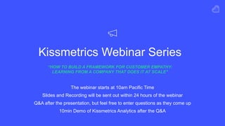 Kissmetrics Webinar Series
“HOW TO BUILD A FRAMEWORK FOR CUSTOMER EMPATHY:
LEARNING FROM A COMPANY THAT DOES IT AT SCALE"
The webinar starts at 10am Pacific Time
Slides and Recording will be sent out within 24 hours of the webinar
Q&A after the presentation, but feel free to enter questions as they come up
10min Demo of Kissmetrics Analytics after the Q&A
 