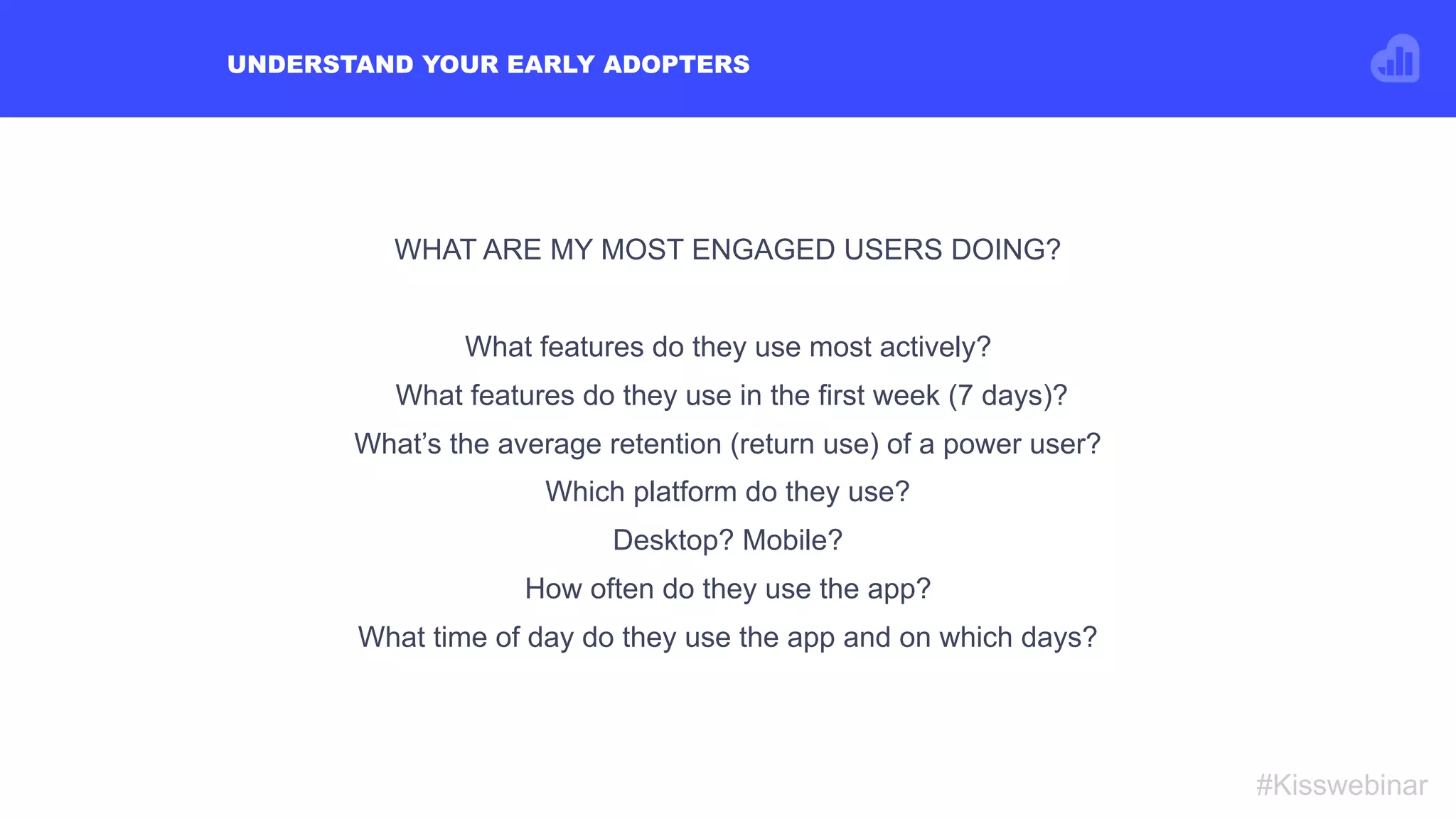 UNDERSTAND YOUR EARLY ADOPTERS
#Kisswebinar
WHAT ARE MY MOST ENGAGED USERS DOING?
What features do they use most actively?
What features do they use in the first week (7 days)?
What’s the average retention (return use) of a power user?
Which platform do they use?
Desktop? Mobile?
How often do they use the app?
What time of day do they use the app and on which days?
 