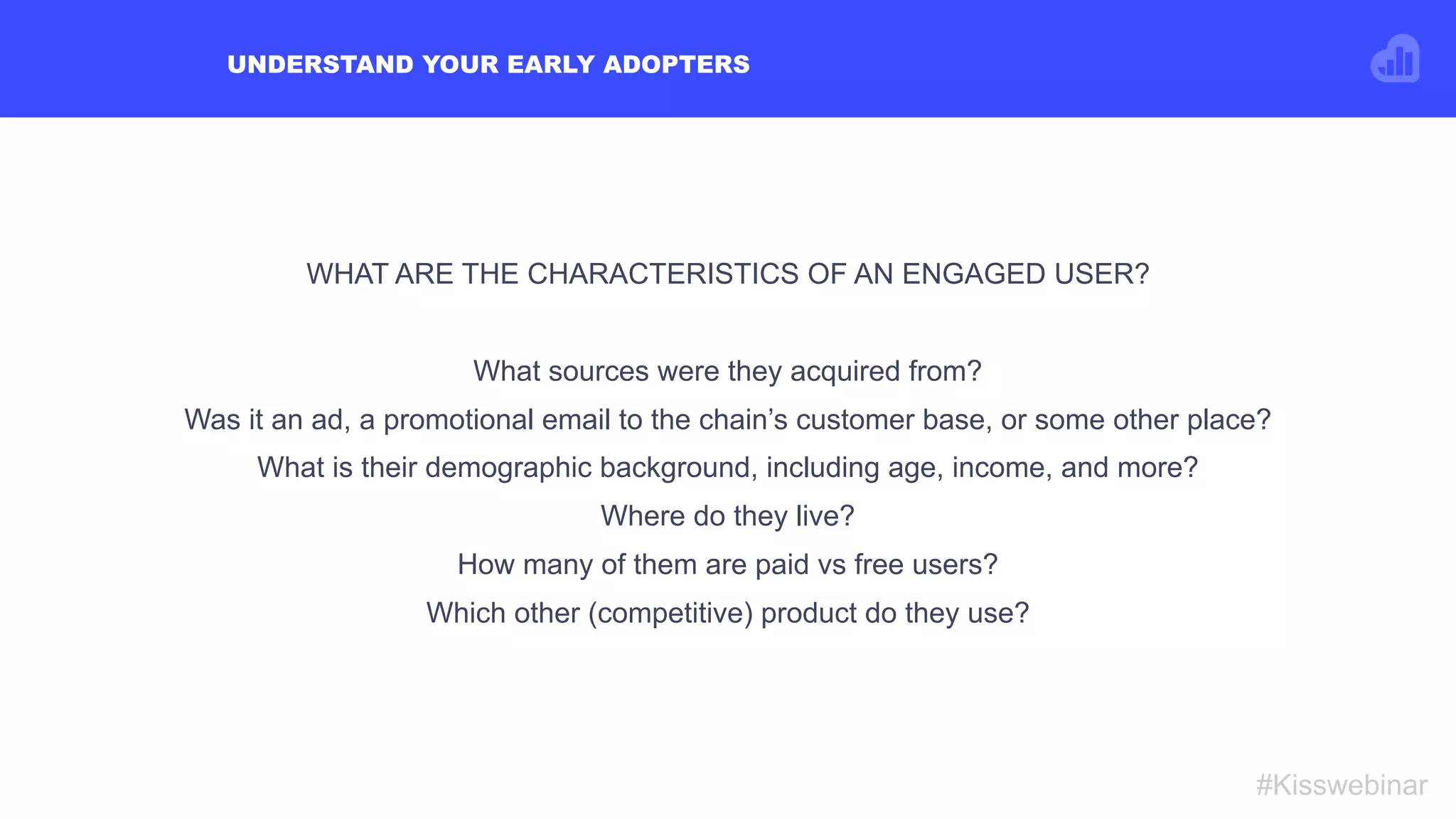 UNDERSTAND YOUR EARLY ADOPTERS
#Kisswebinar
WHAT ARE THE CHARACTERISTICS OF AN ENGAGED USER?
 
What sources were they acquired from?
Was it an ad, a promotional email to the chain’s customer base, or some other place?
What is their demographic background, including age, income, and more?
Where do they live?
How many of them are paid vs free users?
Which other (competitive) product do they use?
 