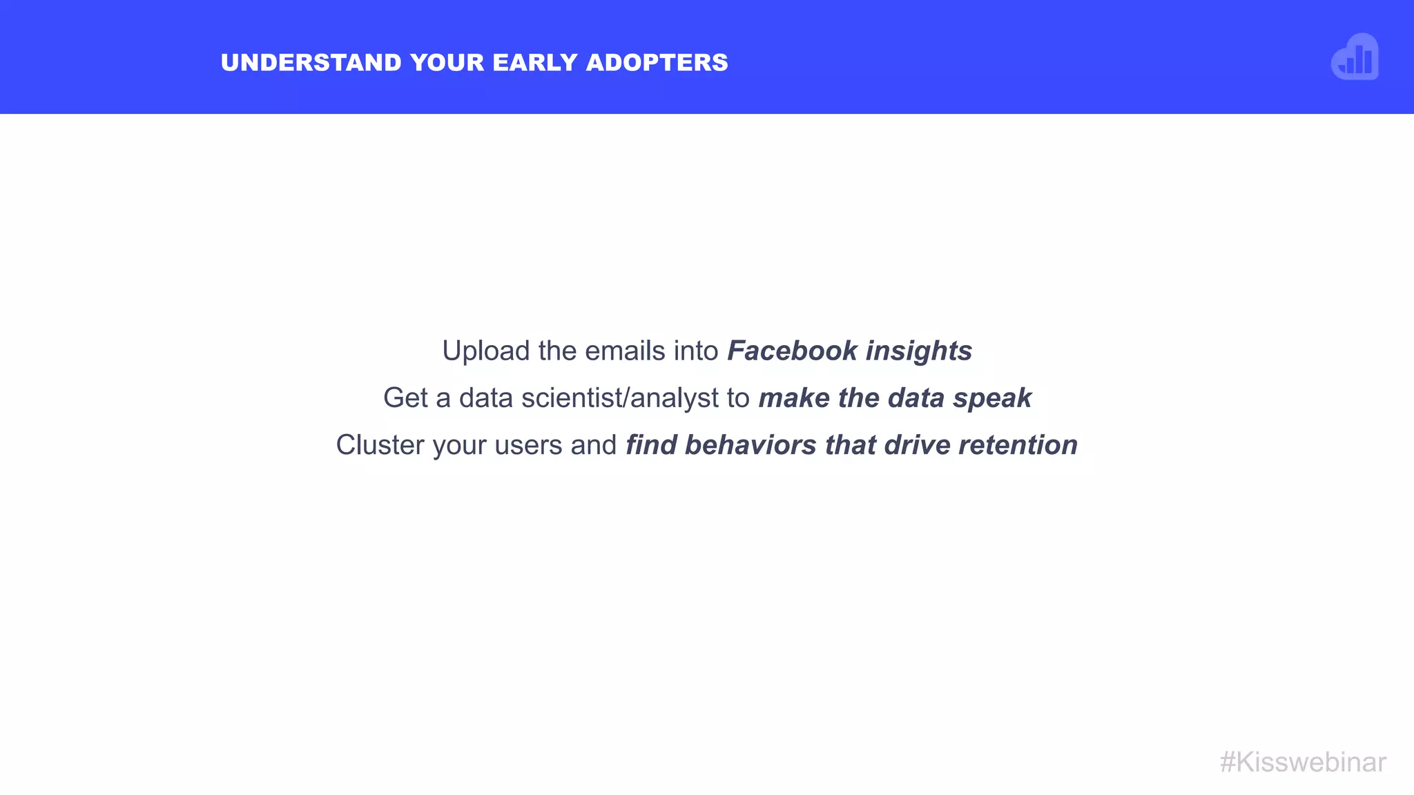 UNDERSTAND YOUR EARLY ADOPTERS
#Kisswebinar
Upload the emails into Facebook insights
Get a data scientist/analyst to make the data speak
Cluster your users and find behaviors that drive retention
 