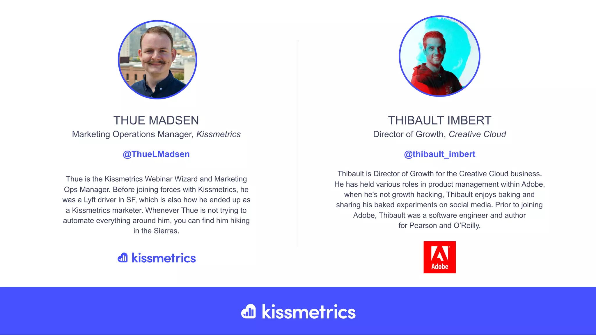 Thue is the Kissmetrics Webinar Wizard and Marketing
Ops Manager. Before joining forces with Kissmetrics, he
was a Lyft driver in SF, which is also how he ended up as
a Kissmetrics marketer. Whenever Thue is not trying to
automate everything around him, you can find him hiking
in the Sierras.
THUE MADSEN
Marketing Operations Manager, Kissmetrics
@ThueLMadsen
Thibault is Director of Growth for the Creative Cloud business.
He has held various roles in product management within Adobe,
when he's not growth hacking, Thibault enjoys baking and
sharing his baked experiments on social media. Prior to joining
Adobe, Thibault was a software engineer and author
for Pearson and O’Reilly.
THIBAULT IMBERT
Director of Growth, Creative Cloud
@thibault_imbert
 