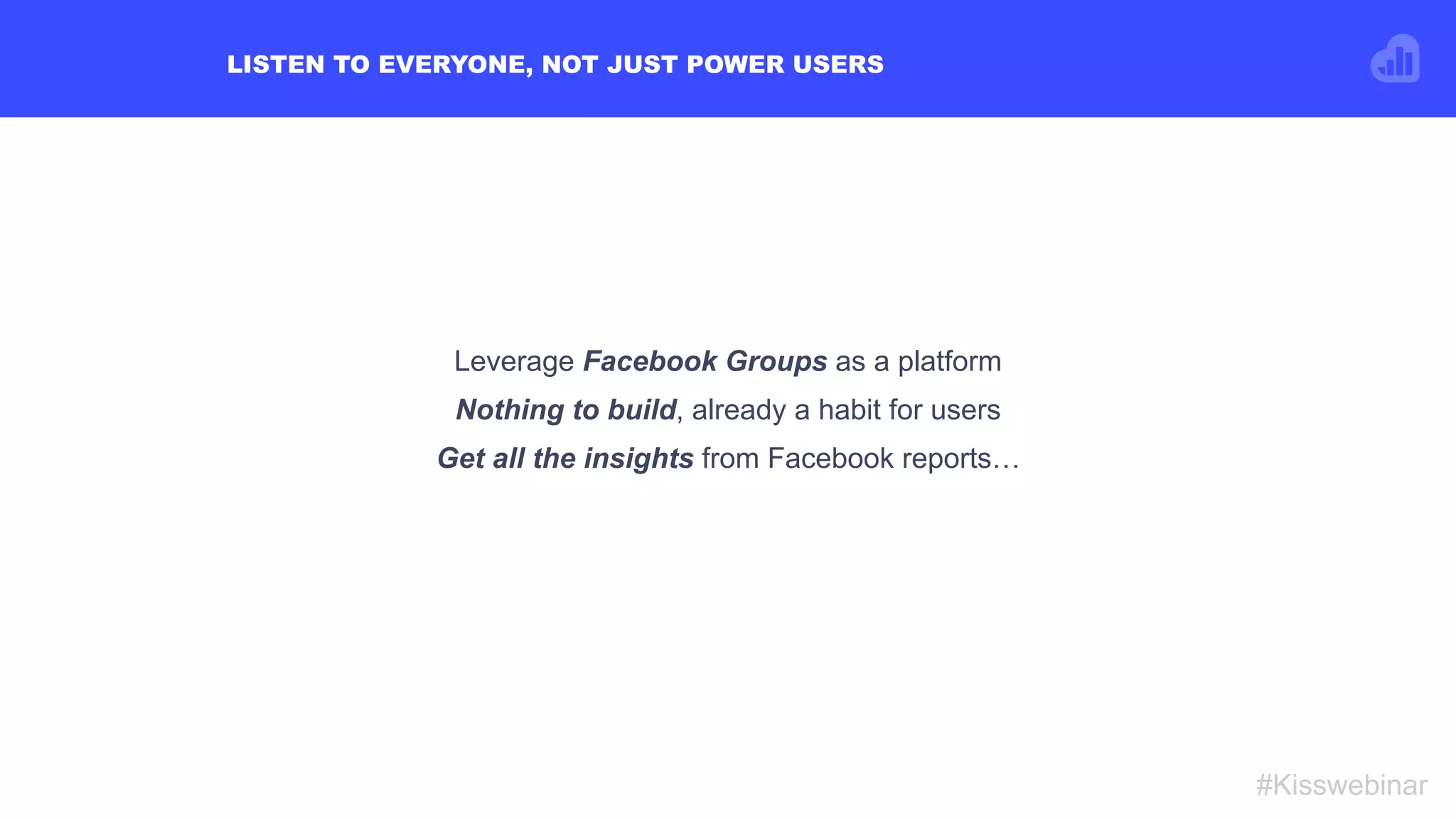 LISTEN TO EVERYONE, NOT JUST POWER USERS
#Kisswebinar
Leverage Facebook Groups as a platform
Nothing to build, already a habit for users
Get all the insights from Facebook reports…
 