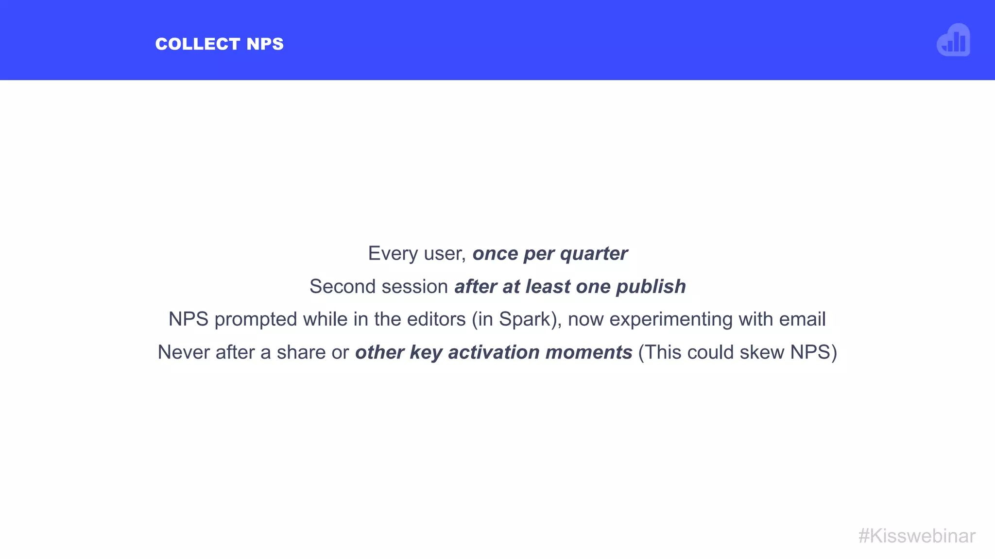 COLLECT NPS
#Kisswebinar
Every user, once per quarter
Second session after at least one publish
NPS prompted while in the editors (in Spark), now experimenting with email
Never after a share or other key activation moments (This could skew NPS)
 