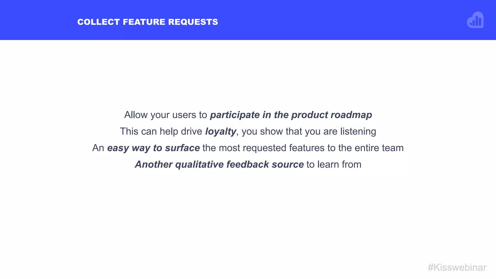 COLLECT FEATURE REQUESTS
#Kisswebinar
Allow your users to participate in the product roadmap
This can help drive loyalty, you show that you are listening
An easy way to surface the most requested features to the entire team
Another qualitative feedback source to learn from
 