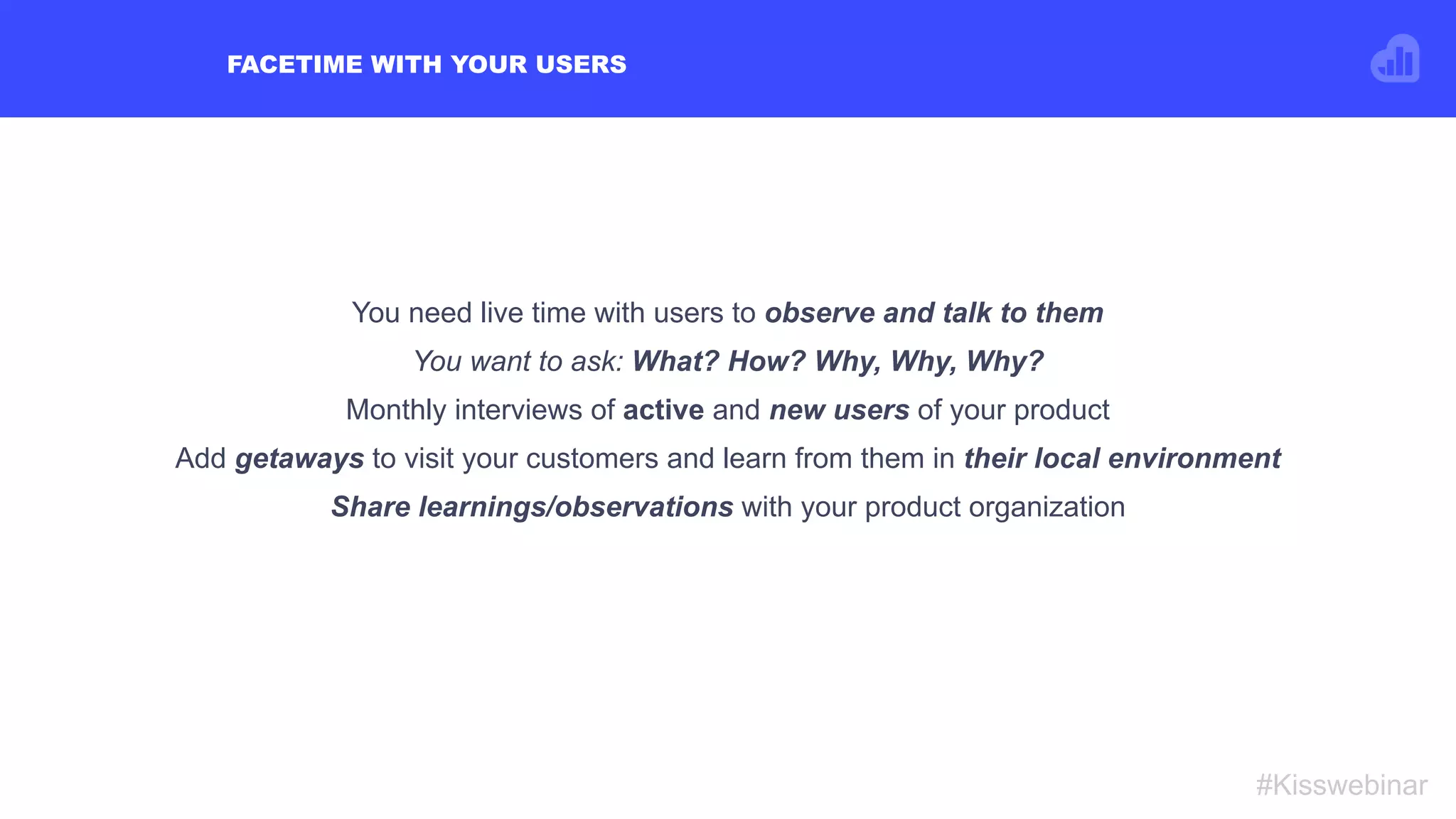 FACETIME WITH YOUR USERS
#Kisswebinar
You need live time with users to observe and talk to them
You want to ask: What? How? Why, Why, Why?
Monthly interviews of active and new users of your product
Add getaways to visit your customers and learn from them in their local environment
Share learnings/observations with your product organization
 