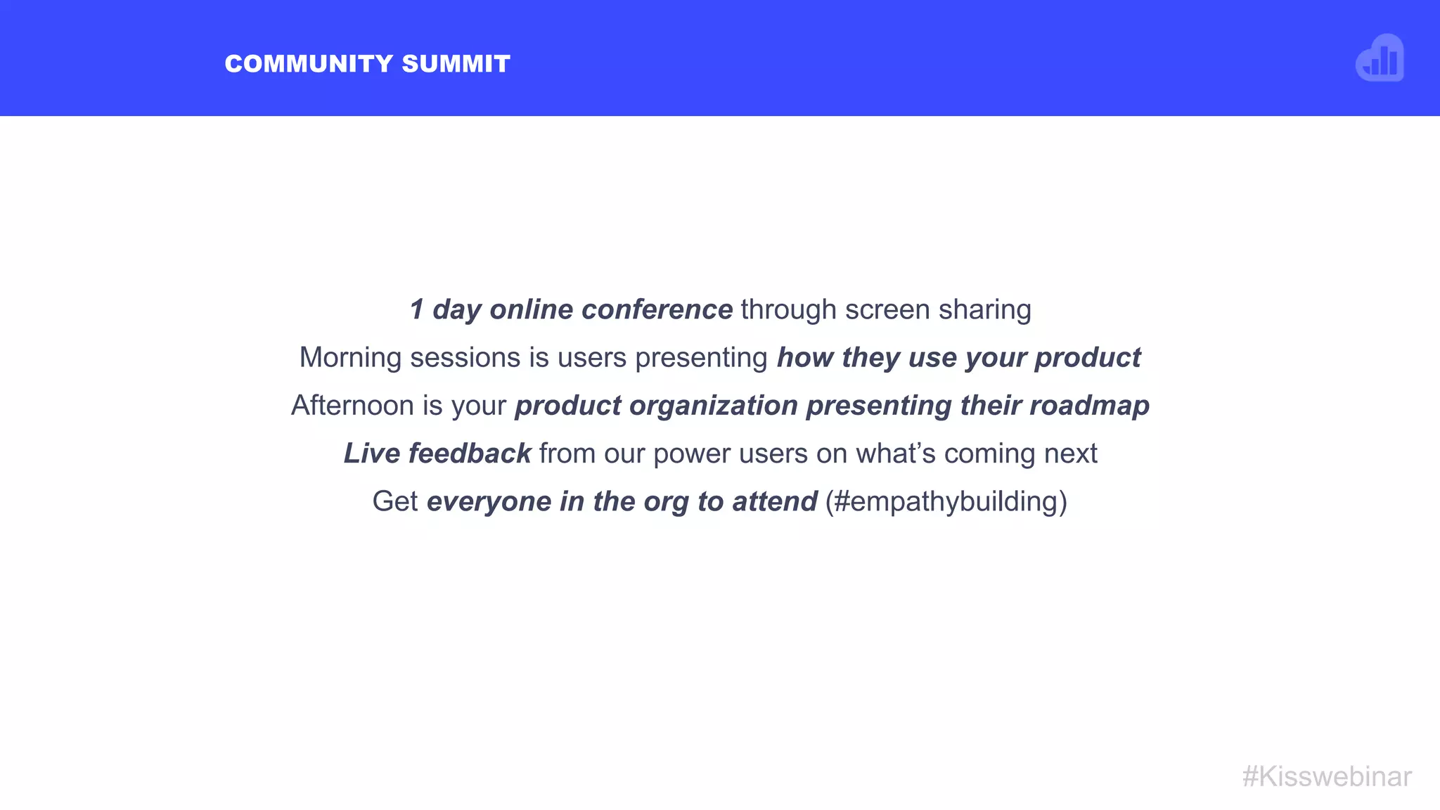 COMMUNITY SUMMIT
#Kisswebinar
1 day online conference through screen sharing
Morning sessions is users presenting how they use your product
Afternoon is your product organization presenting their roadmap
Live feedback from our power users on what’s coming next
Get everyone in the org to attend (#empathybuilding)
 